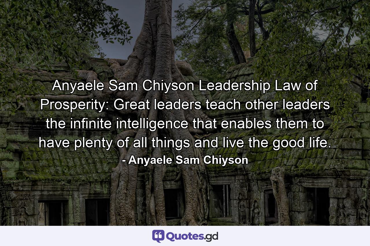 Anyaele Sam Chiyson Leadership Law of Prosperity: Great leaders teach other leaders the infinite intelligence that enables them to have plenty of all things and live the good life. - Quote by Anyaele Sam Chiyson