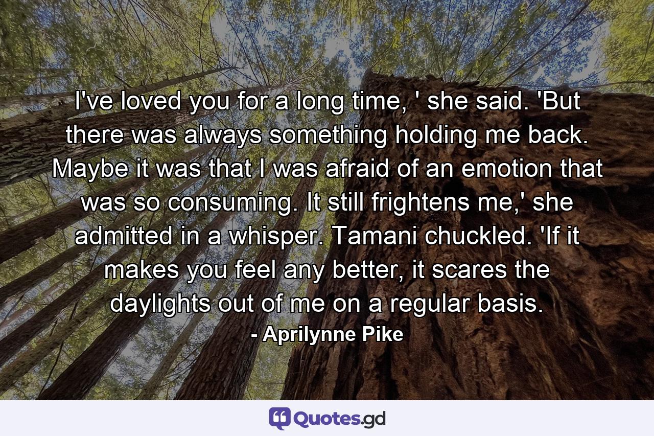 I've loved you for a long time, ' she said. 'But there was always something holding me back. Maybe it was that I was afraid of an emotion that was so consuming. It still frightens me,' she admitted in a whisper. Tamani chuckled. 'If it makes you feel any better, it scares the daylights out of me on a regular basis. - Quote by Aprilynne Pike