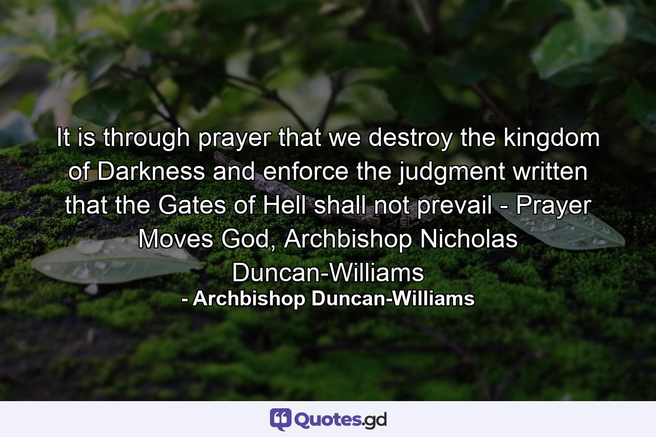 It is through prayer that we destroy the kingdom of Darkness and enforce the judgment written that the Gates of Hell shall not prevail - Prayer Moves God, Archbishop Nicholas Duncan-Williams - Quote by Archbishop Duncan-Williams