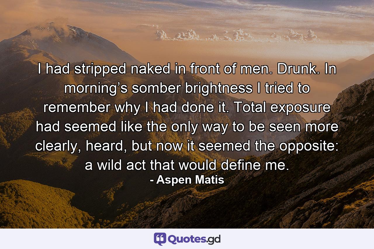 I had stripped naked in front of men. Drunk. In morning’s somber brightness I tried to remember why I had done it. Total exposure had seemed like the only way to be seen more clearly, heard, but now it seemed the opposite: a wild act that would define me. - Quote by Aspen Matis