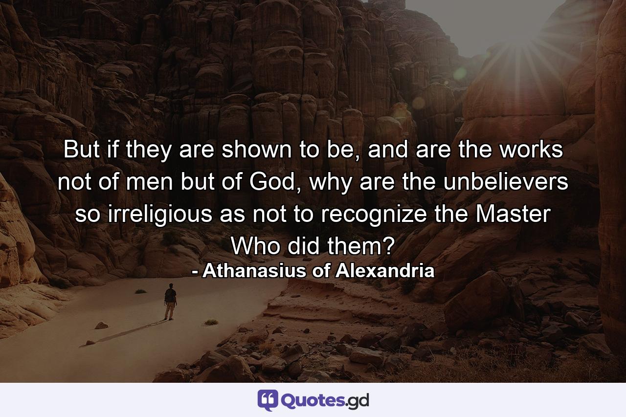 But if they are shown to be, and are the works not of men but of God, why are the unbelievers so irreligious as not to recognize the Master Who did them? - Quote by Athanasius of Alexandria