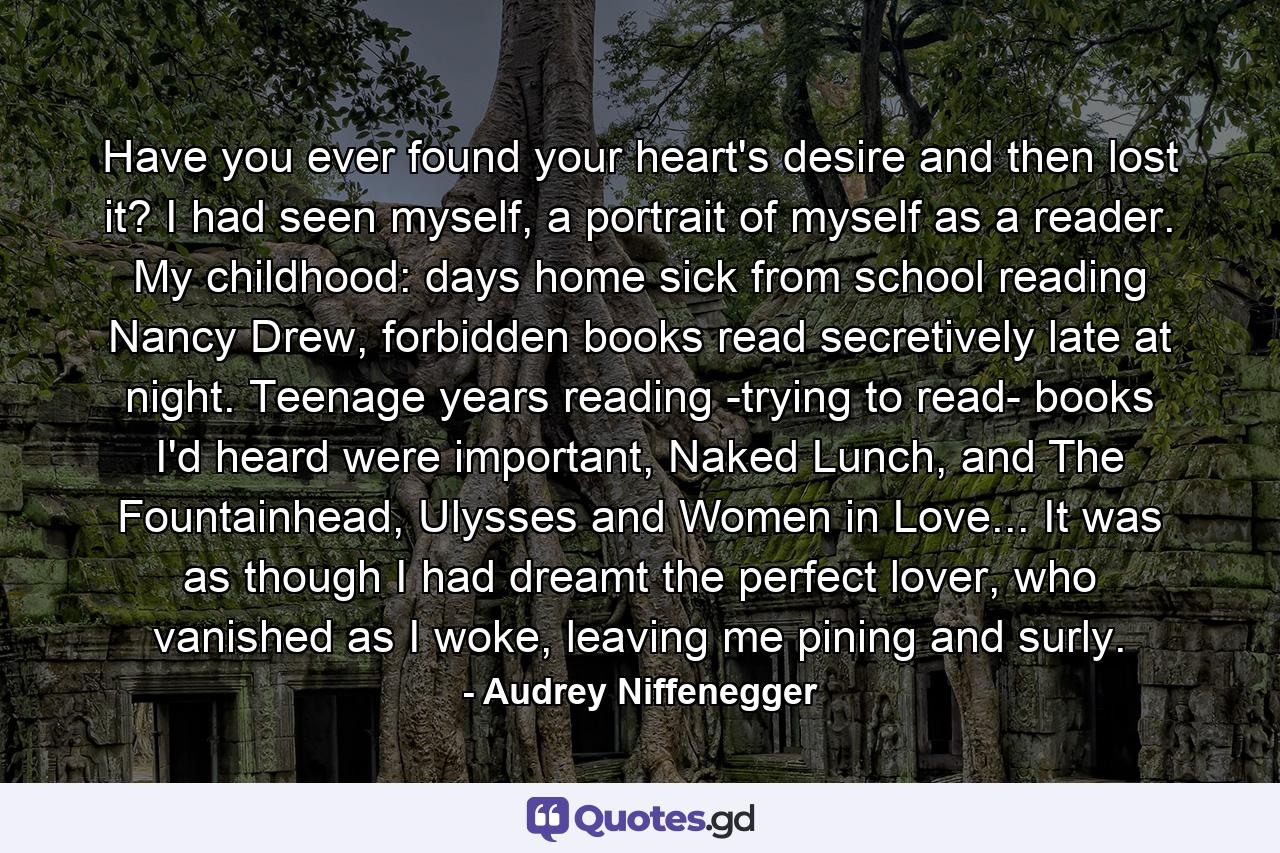 Have you ever found your heart's desire and then lost it? I had seen myself, a portrait of myself as a reader. My childhood: days home sick from school reading Nancy Drew, forbidden books read secretively late at night. Teenage years reading -trying to read- books I'd heard were important, Naked Lunch, and The Fountainhead, Ulysses and Women in Love... It was as though I had dreamt the perfect lover, who vanished as I woke, leaving me pining and surly. - Quote by Audrey Niffenegger