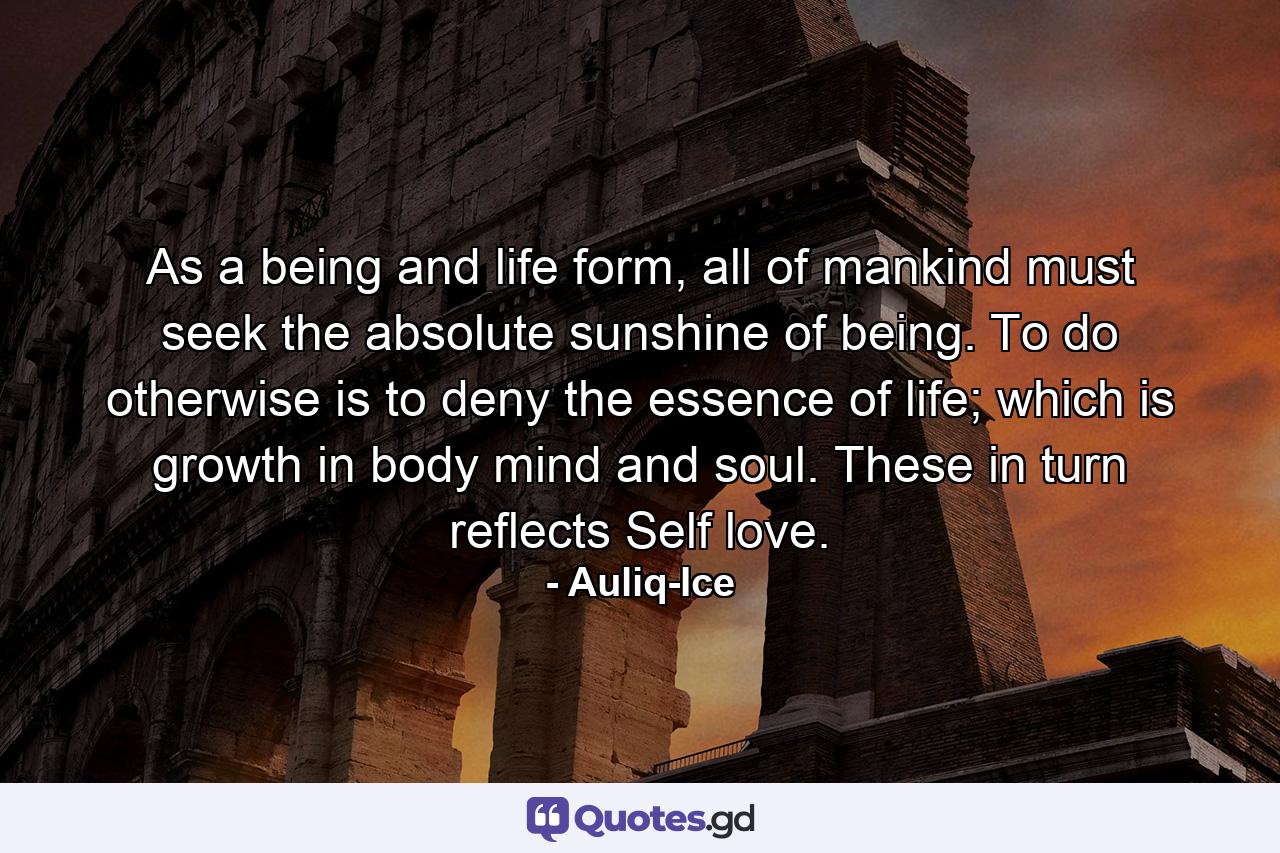 As a being and life form, all of mankind must seek the absolute sunshine of being. To do otherwise is to deny the essence of life; which is growth in body mind and soul. These in turn reflects Self love. - Quote by Auliq-Ice