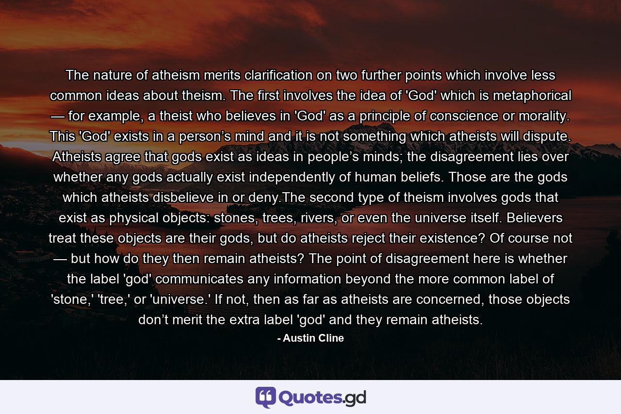 The nature of atheism merits clarification on two further points which involve less common ideas about theism. The first involves the idea of 'God' which is metaphorical — for example, a theist who believes in 'God' as a principle of conscience or morality. This 'God' exists in a person’s mind and it is not something which atheists will dispute. Atheists agree that gods exist as ideas in people’s minds; the disagreement lies over whether any gods actually exist independently of human beliefs. Those are the gods which atheists disbelieve in or deny.The second type of theism involves gods that exist as physical objects: stones, trees, rivers, or even the universe itself. Believers treat these objects are their gods, but do atheists reject their existence? Of course not — but how do they then remain atheists? The point of disagreement here is whether the label 'god' communicates any information beyond the more common label of 'stone,' 'tree,' or 'universe.' If not, then as far as atheists are concerned, those objects don’t merit the extra label 'god' and they remain atheists. - Quote by Austin Cline