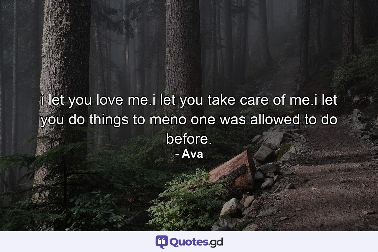 i let you love me.i let you take care of me.i let you do things to meno one was allowed to do before. - Quote by Ava