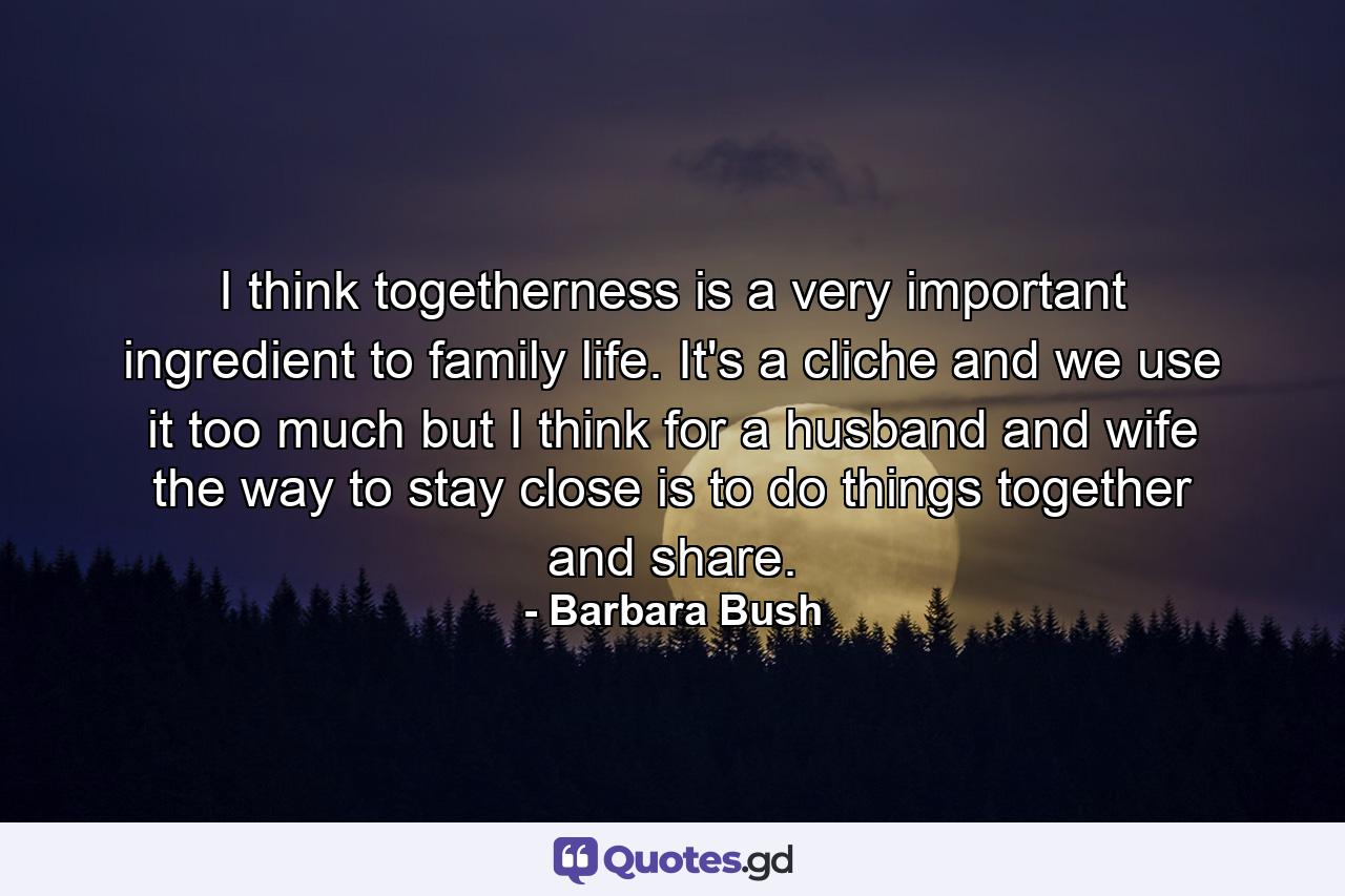 I think togetherness is a very important ingredient to family life. It's a cliche and we use it too much but I think for a husband and wife  the way to stay close is to do things together and share. - Quote by Barbara Bush