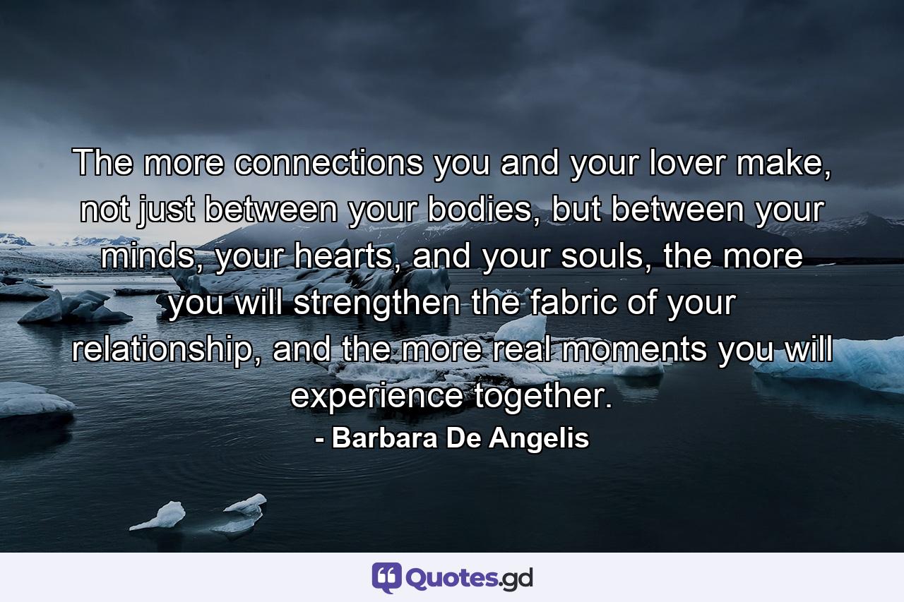 The more connections you and your lover make, not just between your bodies, but between your minds, your hearts, and your souls, the more you will strengthen the fabric of your relationship, and the more real moments you will experience together. - Quote by Barbara De Angelis