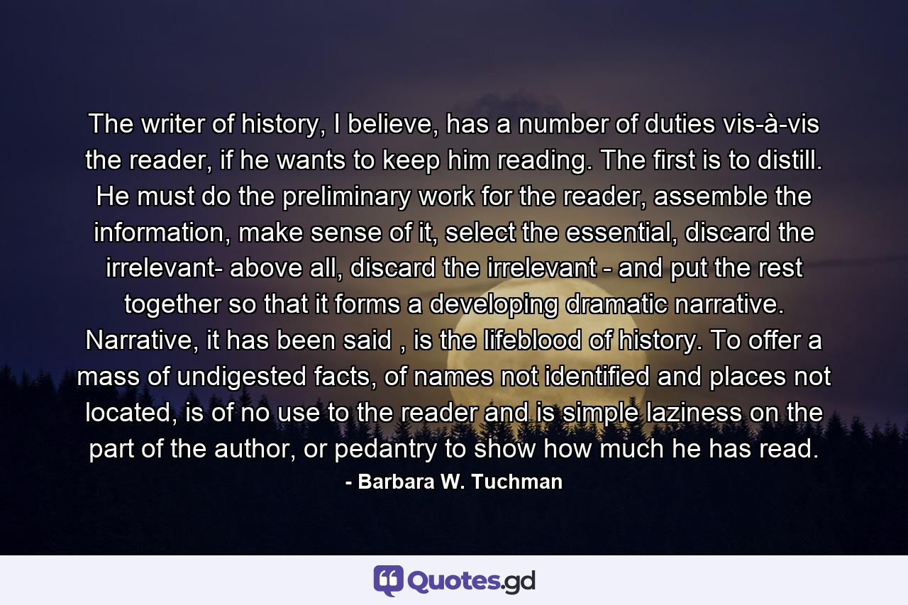 The writer of history, I believe, has a number of duties vis-à-vis the reader, if he wants to keep him reading. The first is to distill. He must do the preliminary work for the reader, assemble the information, make sense of it, select the essential, discard the irrelevant- above all, discard the irrelevant - and put the rest together so that it forms a developing dramatic narrative. Narrative, it has been said , is the lifeblood of history. To offer a mass of undigested facts, of names not identified and places not located, is of no use to the reader and is simple laziness on the part of the author, or pedantry to show how much he has read. - Quote by Barbara W. Tuchman