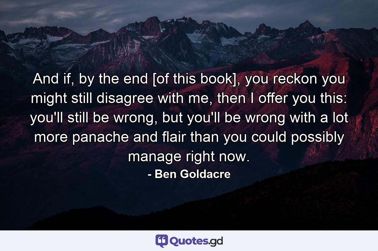 And if, by the end [of this book], you reckon you might still disagree with me, then I offer you this: you'll still be wrong, but you'll be wrong with a lot more panache and flair than you could possibly manage right now. - Quote by Ben Goldacre