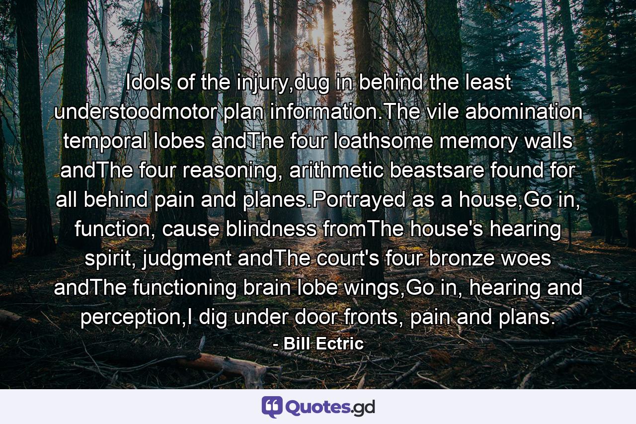 Idols of the injury,dug in behind the least understoodmotor plan information.The vile abomination temporal lobes andThe four loathsome memory walls andThe four reasoning, arithmetic beastsare found for all behind pain and planes.Portrayed as a house,Go in, function, cause blindness fromThe house's hearing spirit, judgment andThe court's four bronze woes andThe functioning brain lobe wings,Go in, hearing and perception,I dig under door fronts, pain and plans. - Quote by Bill Ectric