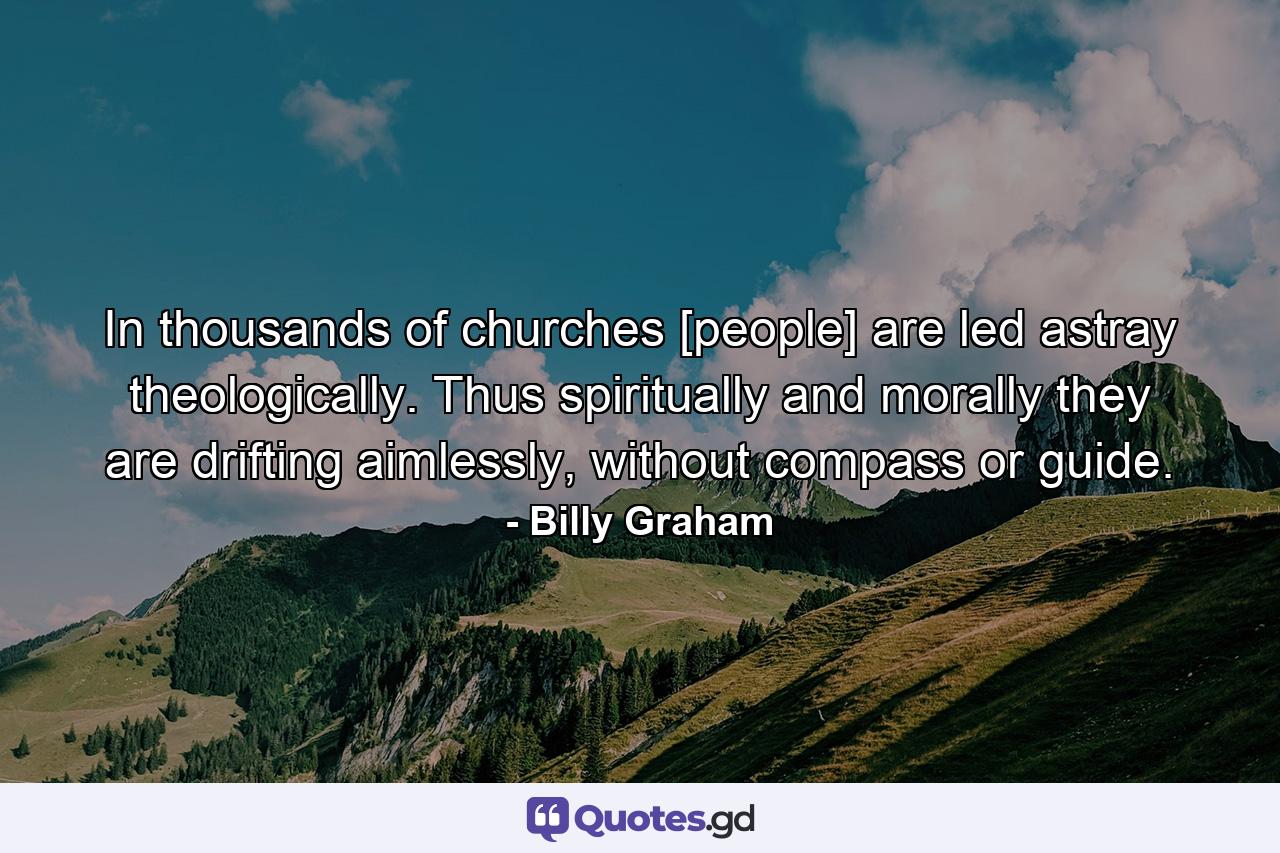 In thousands of churches [people] are led astray theologically. Thus spiritually and morally they are drifting aimlessly, without compass or guide. - Quote by Billy Graham