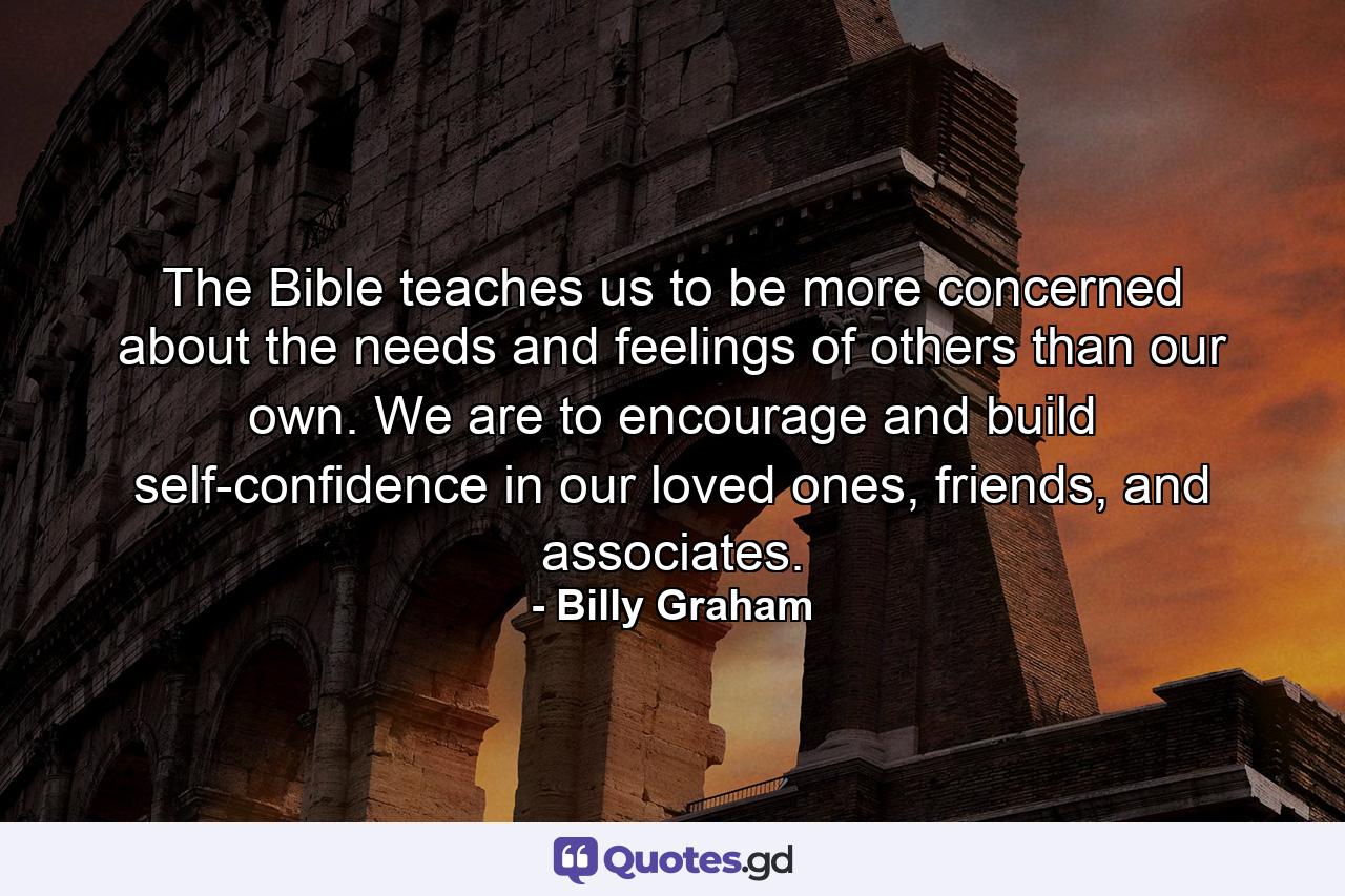 The Bible teaches us to be more concerned about the needs and feelings of others than our own. We are to encourage and build self-confidence in our loved ones, friends, and associates. - Quote by Billy Graham