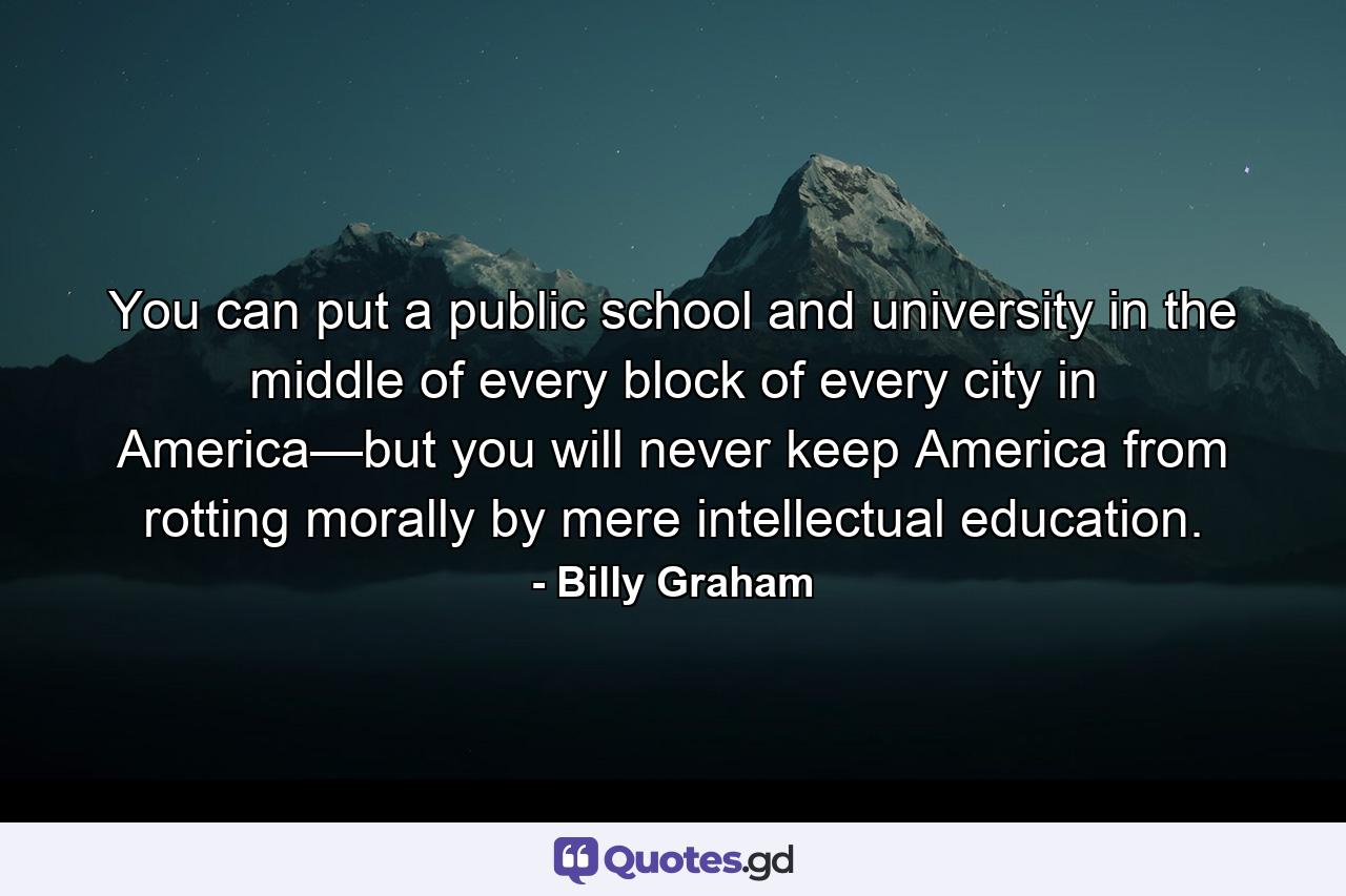 You can put a public school and university in the middle of every block of every city in America—but you will never keep America from rotting morally by mere intellectual education. - Quote by Billy Graham