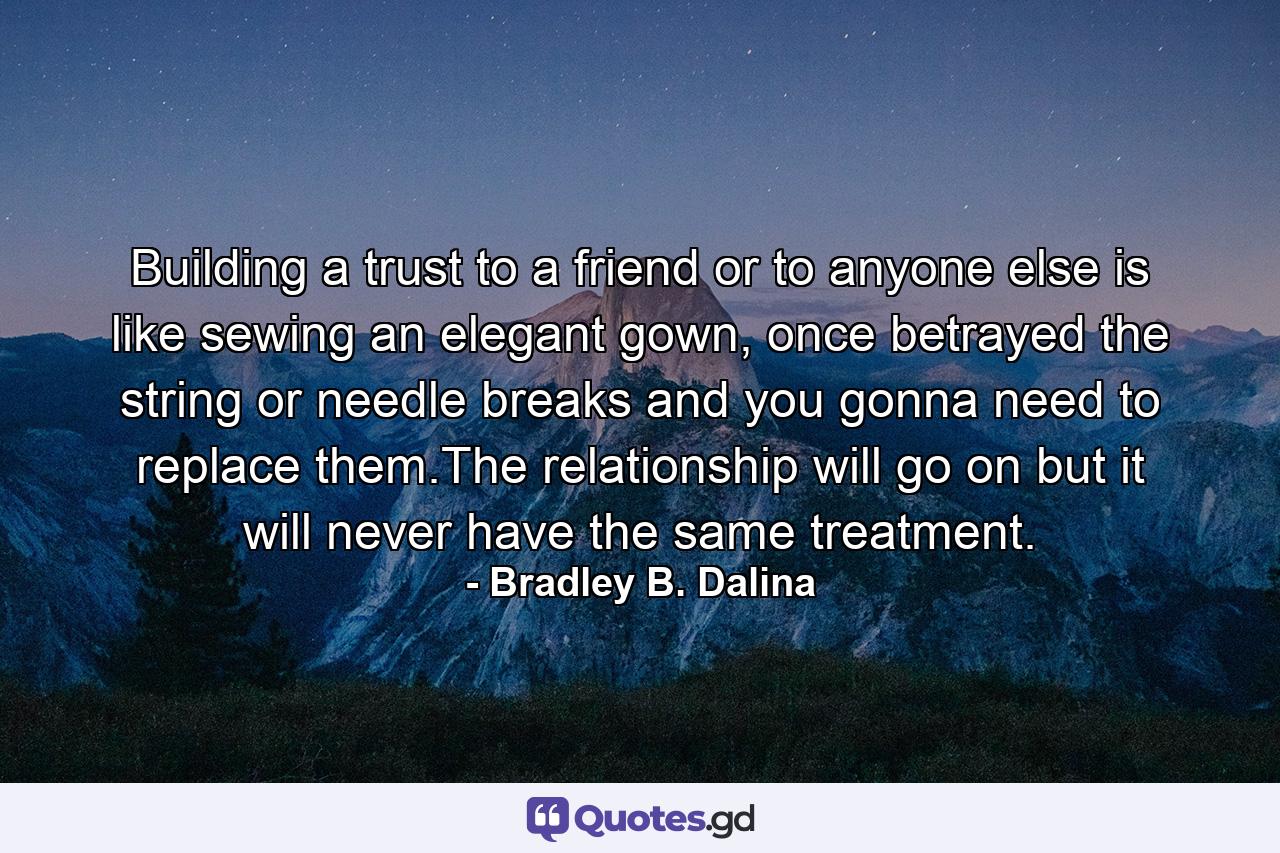 Building a trust to a friend or to anyone else is like sewing an elegant gown, once betrayed the string or needle breaks and you gonna need to replace them.The relationship will go on but it will never have the same treatment. - Quote by Bradley B. Dalina