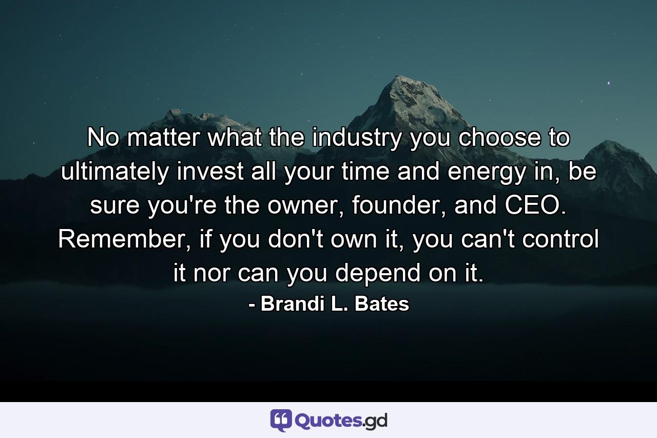 No matter what the industry you choose to ultimately invest all your time and energy in, be sure you're the owner, founder, and CEO. Remember, if you don't own it, you can't control it nor can you depend on it. - Quote by Brandi L. Bates