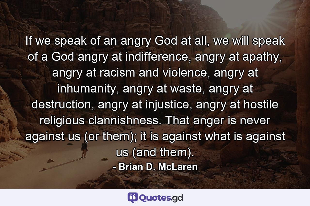 If we speak of an angry God at all, we will speak of a God angry at indifference, angry at apathy, angry at racism and violence, angry at inhumanity, angry at waste, angry at destruction, angry at injustice, angry at hostile religious clannishness. That anger is never against us (or them); it is against what is against us (and them). - Quote by Brian D. McLaren