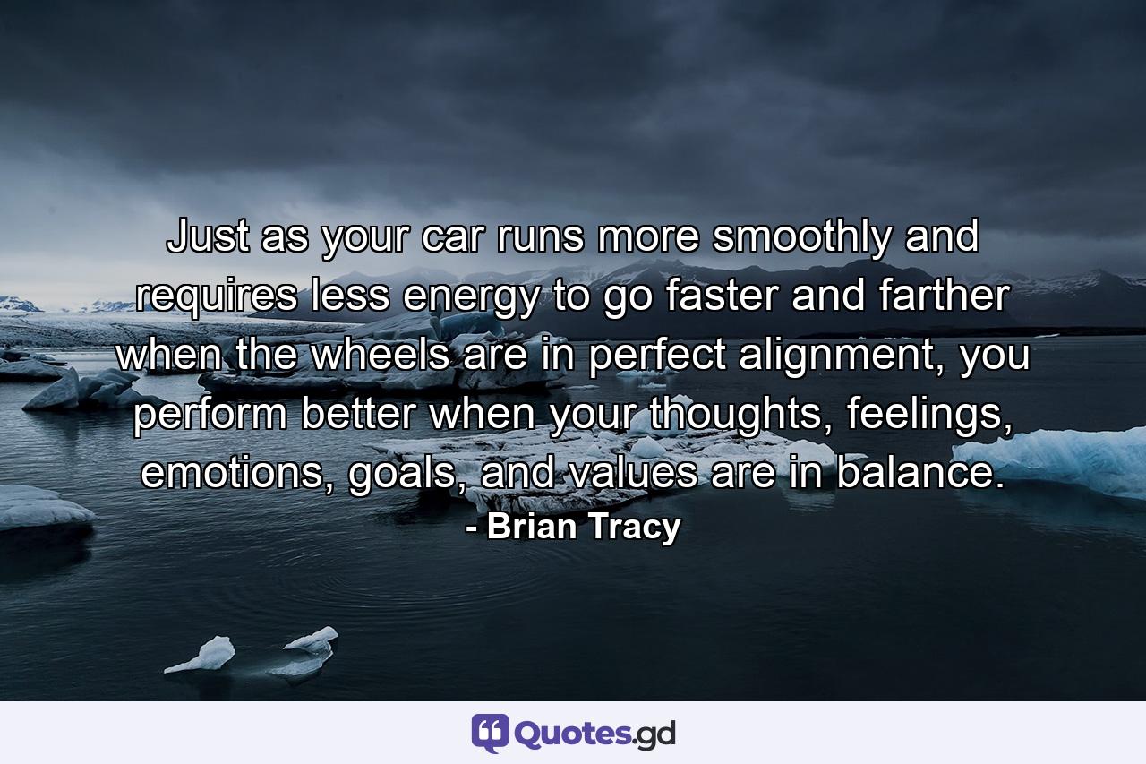 Just as your car runs more smoothly and requires less energy to go faster and farther when the wheels are in perfect alignment, you perform better when your thoughts, feelings, emotions, goals, and values are in balance. - Quote by Brian Tracy