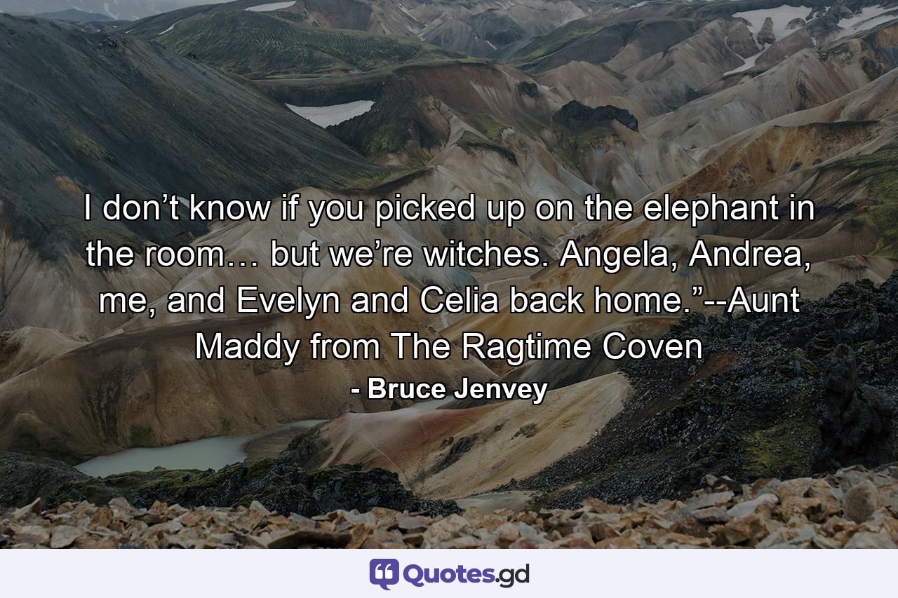 I don’t know if you picked up on the elephant in the room… but we’re witches. Angela, Andrea, me, and Evelyn and Celia back home.”--Aunt Maddy from The Ragtime Coven - Quote by Bruce Jenvey