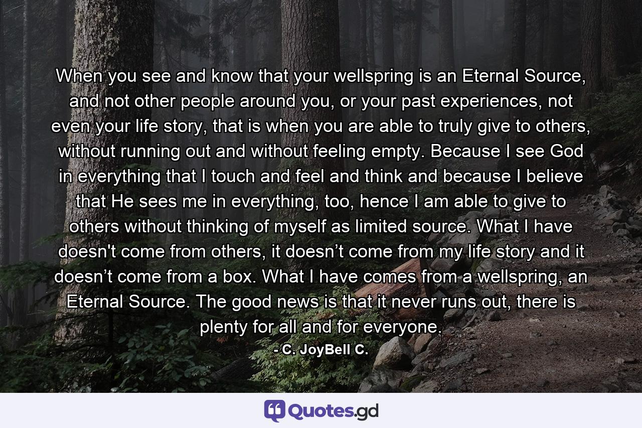 When you see and know that your wellspring is an Eternal Source, and not other people around you, or your past experiences, not even your life story, that is when you are able to truly give to others, without running out and without feeling empty. Because I see God in everything that I touch and feel and think and because I believe that He sees me in everything, too, hence I am able to give to others without thinking of myself as limited source. What I have doesn't come from others, it doesn’t come from my life story and it doesn’t come from a box. What I have comes from a wellspring, an Eternal Source. The good news is that it never runs out, there is plenty for all and for everyone. - Quote by C. JoyBell C.