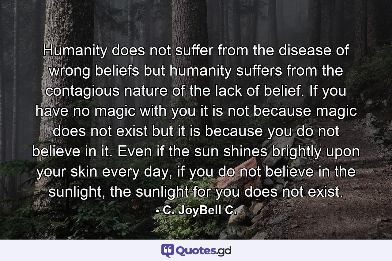 Humanity does not suffer from the disease of wrong beliefs but humanity suffers from the contagious nature of the lack of belief. If you have no magic with you it is not because magic does not exist but it is because you do not believe in it. Even if the sun shines brightly upon your skin every day, if you do not believe in the sunlight, the sunlight for you does not exist. - Quote by C. JoyBell C.