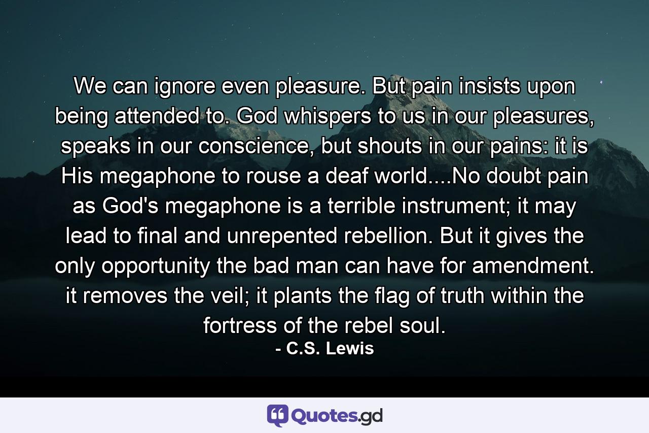 We can ignore even pleasure. But pain insists upon being attended to. God whispers to us in our pleasures, speaks in our conscience, but shouts in our pains: it is His megaphone to rouse a deaf world....No doubt pain as God's megaphone is a terrible instrument; it may lead to final and unrepented rebellion. But it gives the only opportunity the bad man can have for amendment. it removes the veil; it plants the flag of truth within the fortress of the rebel soul. - Quote by C.S. Lewis