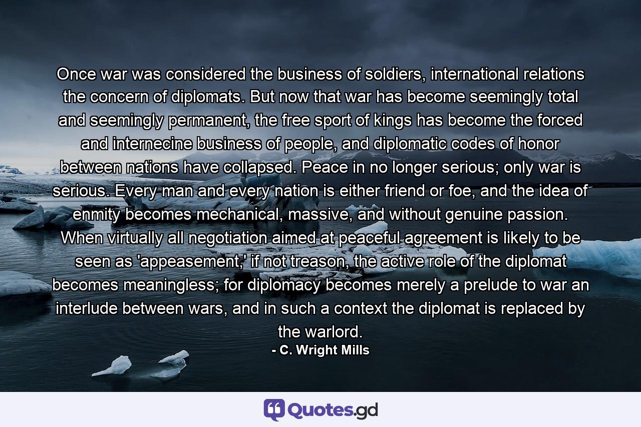 Once war was considered the business of soldiers, international relations the concern of diplomats. But now that war has become seemingly total and seemingly permanent, the free sport of kings has become the forced and internecine business of people, and diplomatic codes of honor between nations have collapsed. Peace in no longer serious; only war is serious. Every man and every nation is either friend or foe, and the idea of enmity becomes mechanical, massive, and without genuine passion. When virtually all negotiation aimed at peaceful agreement is likely to be seen as 'appeasement,' if not treason, the active role of the diplomat becomes meaningless; for diplomacy becomes merely a prelude to war an interlude between wars, and in such a context the diplomat is replaced by the warlord. - Quote by C. Wright Mills