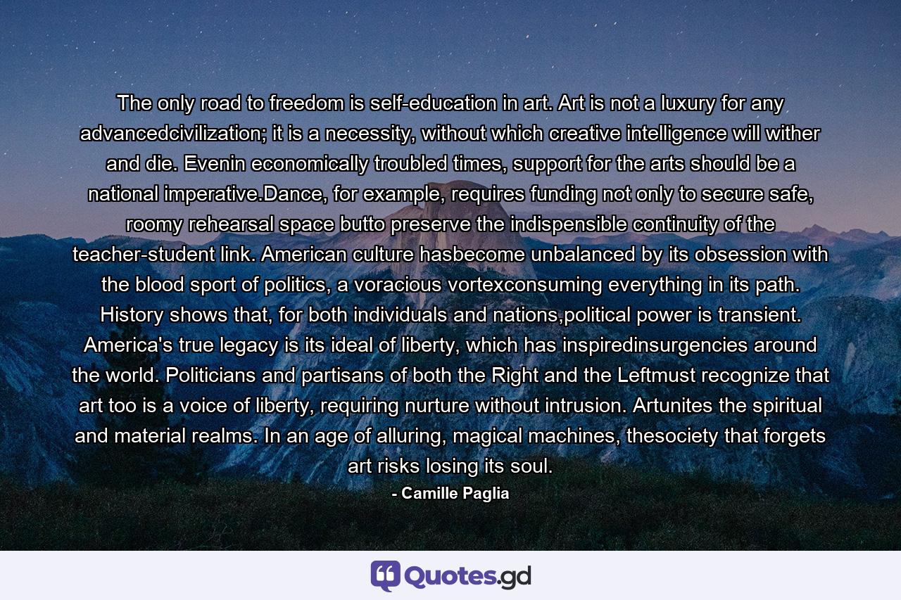 The only road to freedom is self-education in art. Art is not a luxury for any advancedcivilization; it is a necessity, without which creative intelligence will wither and die. Evenin economically troubled times, support for the arts should be a national imperative.Dance, for example, requires funding not only to secure safe, roomy rehearsal space butto preserve the indispensible continuity of the teacher-student link. American culture hasbecome unbalanced by its obsession with the blood sport of politics, a voracious vortexconsuming everything in its path. History shows that, for both individuals and nations,political power is transient. America's true legacy is its ideal of liberty, which has inspiredinsurgencies around the world. Politicians and partisans of both the Right and the Leftmust recognize that art too is a voice of liberty, requiring nurture without intrusion. Artunites the spiritual and material realms. In an age of alluring, magical machines, thesociety that forgets art risks losing its soul. - Quote by Camille Paglia