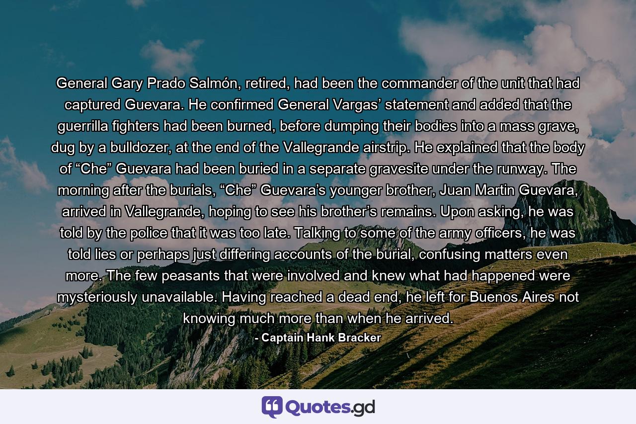 General Gary Prado Salmón, retired, had been the commander of the unit that had captured Guevara. He confirmed General Vargas’ statement and added that the guerrilla fighters had been burned, before dumping their bodies into a mass grave, dug by a bulldozer, at the end of the Vallegrande airstrip. He explained that the body of “Che” Guevara had been buried in a separate gravesite under the runway. The morning after the burials, “Che” Guevara’s younger brother, Juan Martin Guevara, arrived in Vallegrande, hoping to see his brother’s remains. Upon asking, he was told by the police that it was too late. Talking to some of the army officers, he was told lies or perhaps just differing accounts of the burial, confusing matters even more. The few peasants that were involved and knew what had happened were mysteriously unavailable. Having reached a dead end, he left for Buenos Aires not knowing much more than when he arrived. - Quote by Captain Hank Bracker