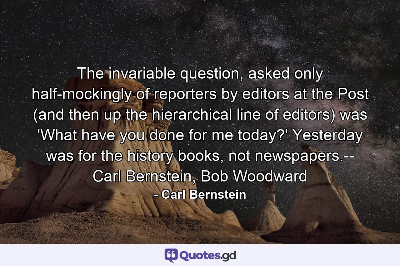 The invariable question, asked only half-mockingly of reporters by editors at the Post (and then up the hierarchical line of editors) was 'What have you done for me today?' Yesterday was for the history books, not newspapers.-- Carl Bernstein, Bob Woodward - Quote by Carl Bernstein