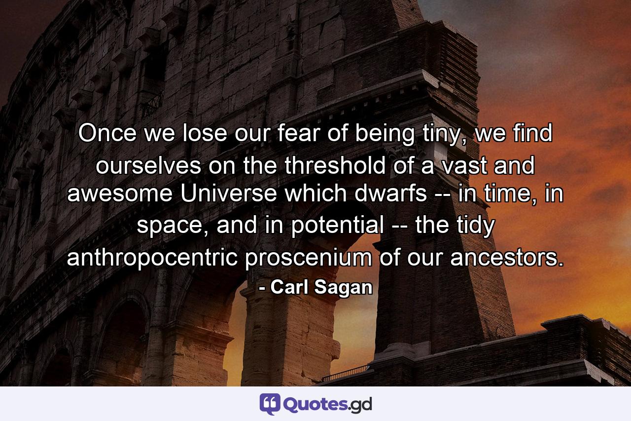 Once we lose our fear of being tiny, we find ourselves on the threshold of a vast and awesome Universe which dwarfs -- in time, in space, and in potential -- the tidy anthropocentric proscenium of our ancestors. - Quote by Carl Sagan