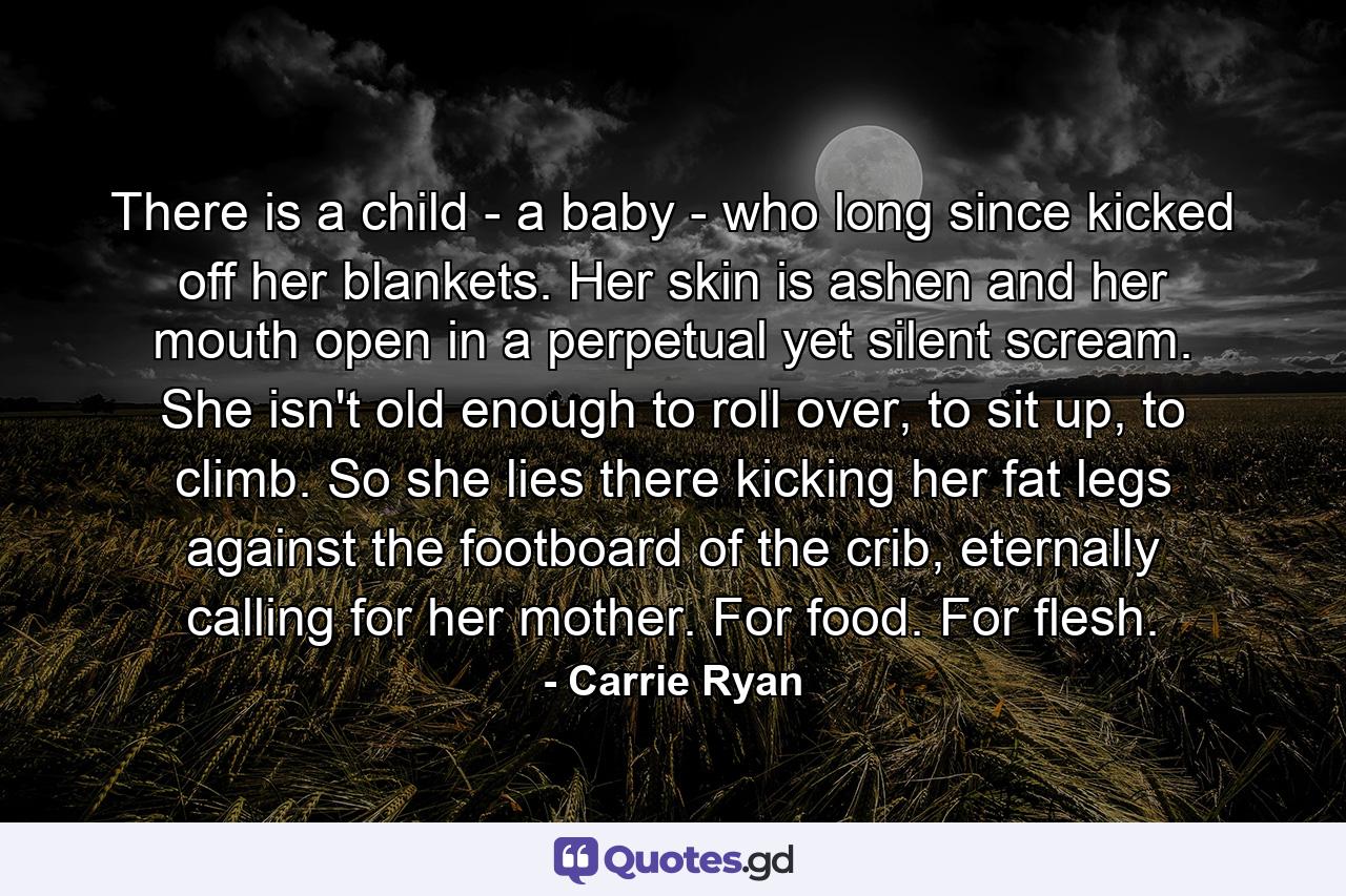 There is a child - a baby - who long since kicked off her blankets. Her skin is ashen and her mouth open in a perpetual yet silent scream. She isn't old enough to roll over, to sit up, to climb. So she lies there kicking her fat legs against the footboard of the crib, eternally calling for her mother. For food. For flesh. - Quote by Carrie Ryan