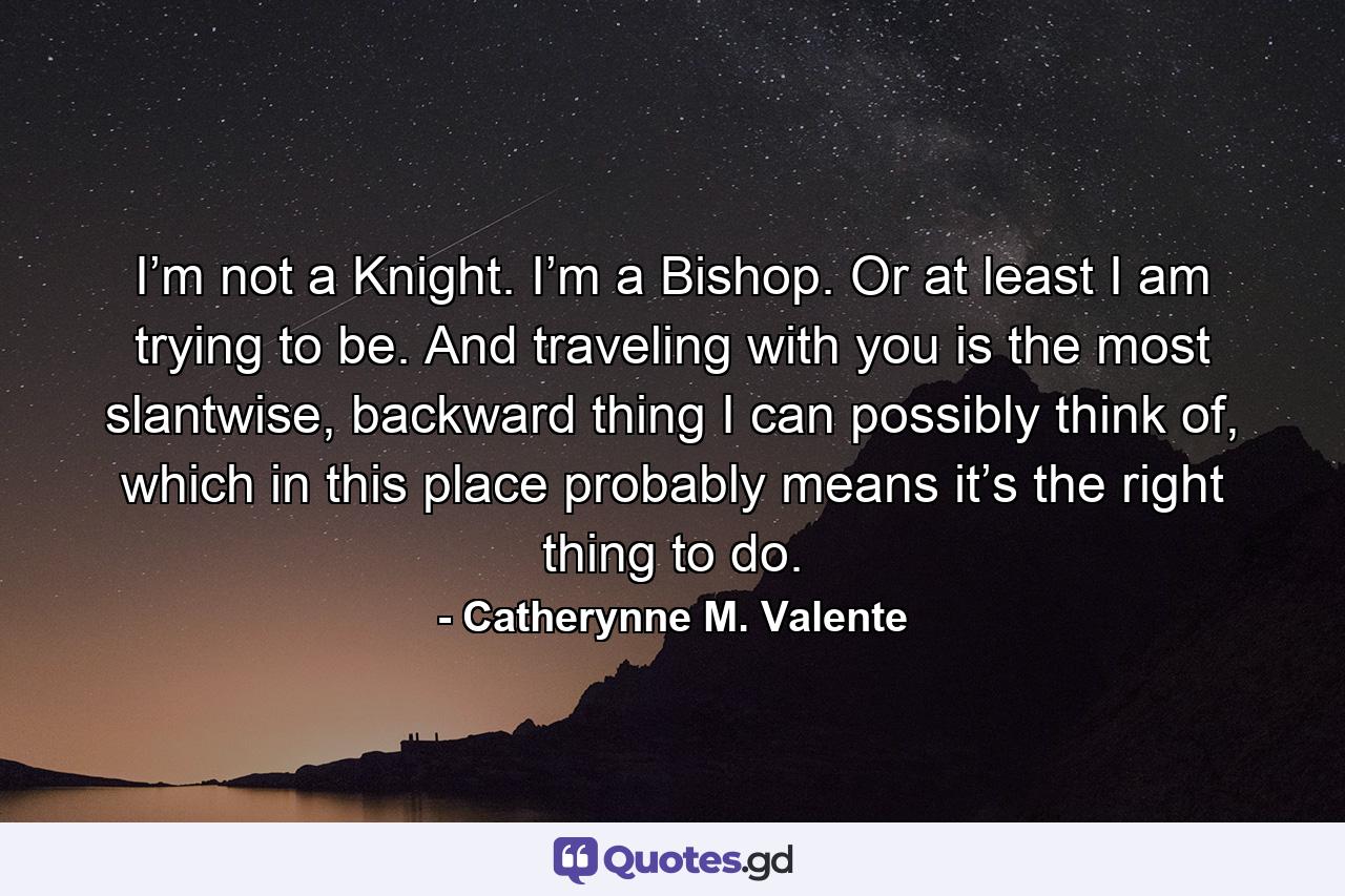 I’m not a Knight. I’m a Bishop. Or at least I am trying to be. And traveling with you is the most slantwise, backward thing I can possibly think of, which in this place probably means it’s the right thing to do. - Quote by Catherynne M. Valente