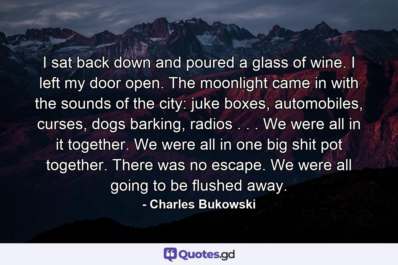 I sat back down and poured a glass of wine. I left my door open. The moonlight came in with the sounds of the city: juke boxes, automobiles, curses, dogs barking, radios . . . We were all in it together. We were all in one big shit pot together. There was no escape. We were all going to be flushed away. - Quote by Charles Bukowski