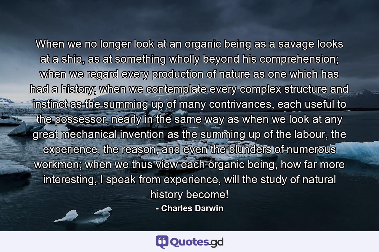 When we no longer look at an organic being as a savage looks at a ship, as at something wholly beyond his comprehension; when we regard every production of nature as one which has had a history; when we contemplate every complex structure and instinct as the summing up of many contrivances, each useful to the possessor, nearly in the same way as when we look at any great mechanical invention as the summing up of the labour, the experience, the reason, and even the blunders of numerous workmen; when we thus view each organic being, how far more interesting, I speak from experience, will the study of natural history become! - Quote by Charles Darwin