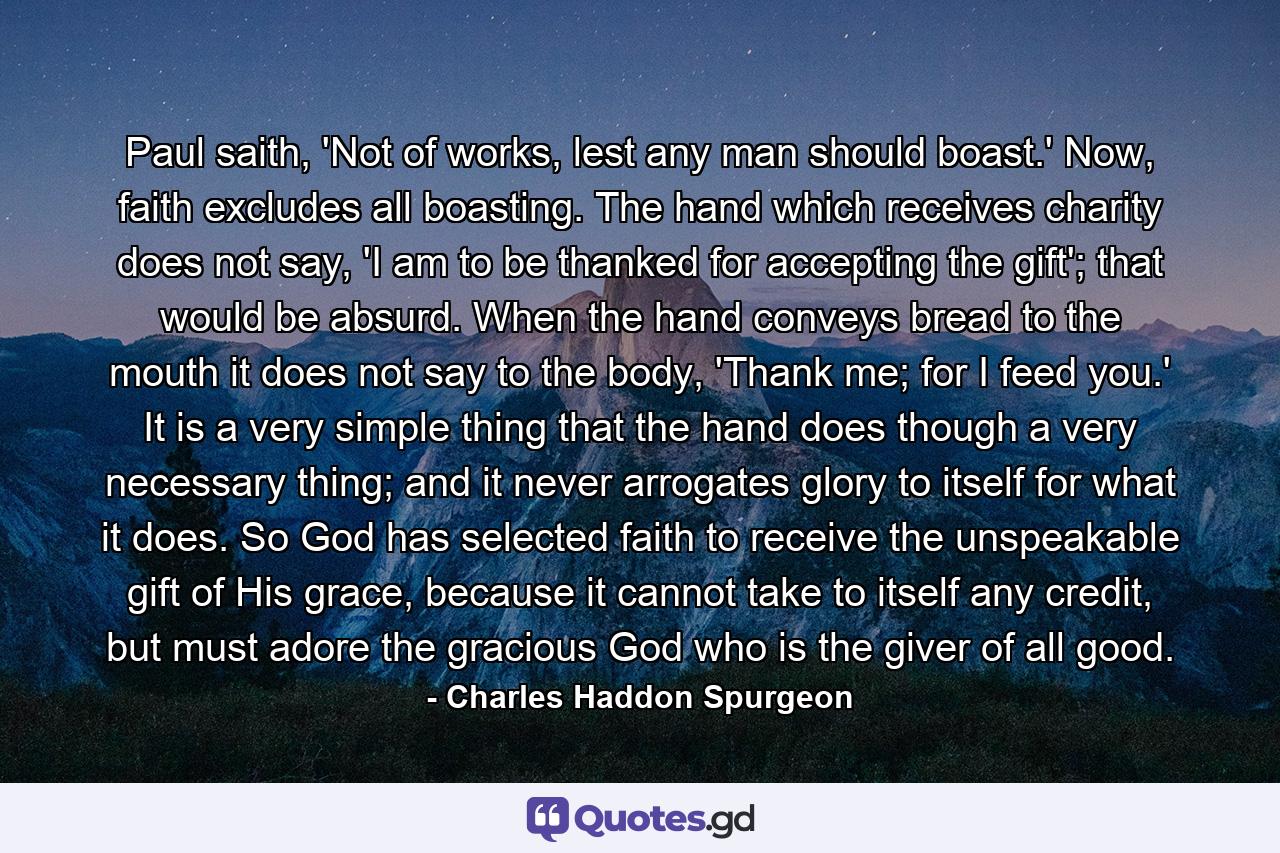 Paul saith, 'Not of works, lest any man should boast.' Now, faith excludes all boasting. The hand which receives charity does not say, 'I am to be thanked for accepting the gift'; that would be absurd. When the hand conveys bread to the mouth it does not say to the body, 'Thank me; for I feed you.' It is a very simple thing that the hand does though a very necessary thing; and it never arrogates glory to itself for what it does. So God has selected faith to receive the unspeakable gift of His grace, because it cannot take to itself any credit, but must adore the gracious God who is the giver of all good. - Quote by Charles Haddon Spurgeon