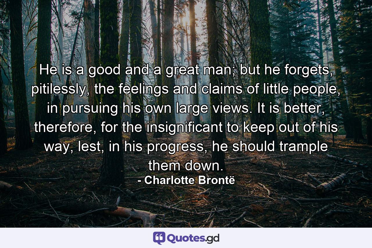 He is a good and a great man; but he forgets, pitilessly, the feelings and claims of little people, in pursuing his own large views. It is better, therefore, for the insignificant to keep out of his way, lest, in his progress, he should trample them down. - Quote by Charlotte Brontë