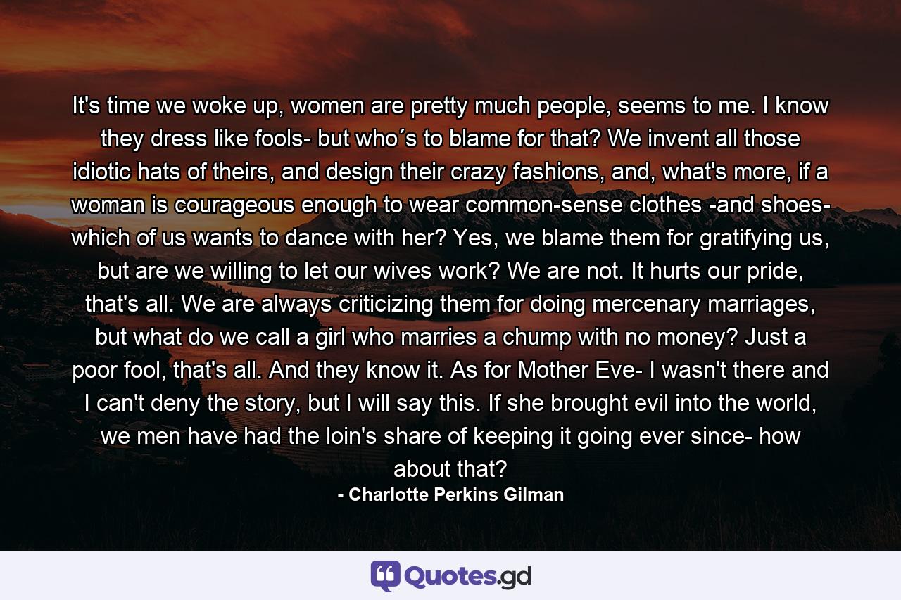 It's time we woke up, women are pretty much people, seems to me. I know they dress like fools- but who´s to blame for that? We invent all those idiotic hats of theirs, and design their crazy fashions, and, what's more, if a woman is courageous enough to wear common-sense clothes -and shoes- which of us wants to dance with her? Yes, we blame them for gratifying us, but are we willing to let our wives work? We are not. It hurts our pride, that's all. We are always criticizing them for doing mercenary marriages, but what do we call a girl who marries a chump with no money? Just a poor fool, that's all. And they know it. As for Mother Eve- I wasn't there and I can't deny the story, but I will say this. If she brought evil into the world, we men have had the loin's share of keeping it going ever since- how about that? - Quote by Charlotte Perkins Gilman