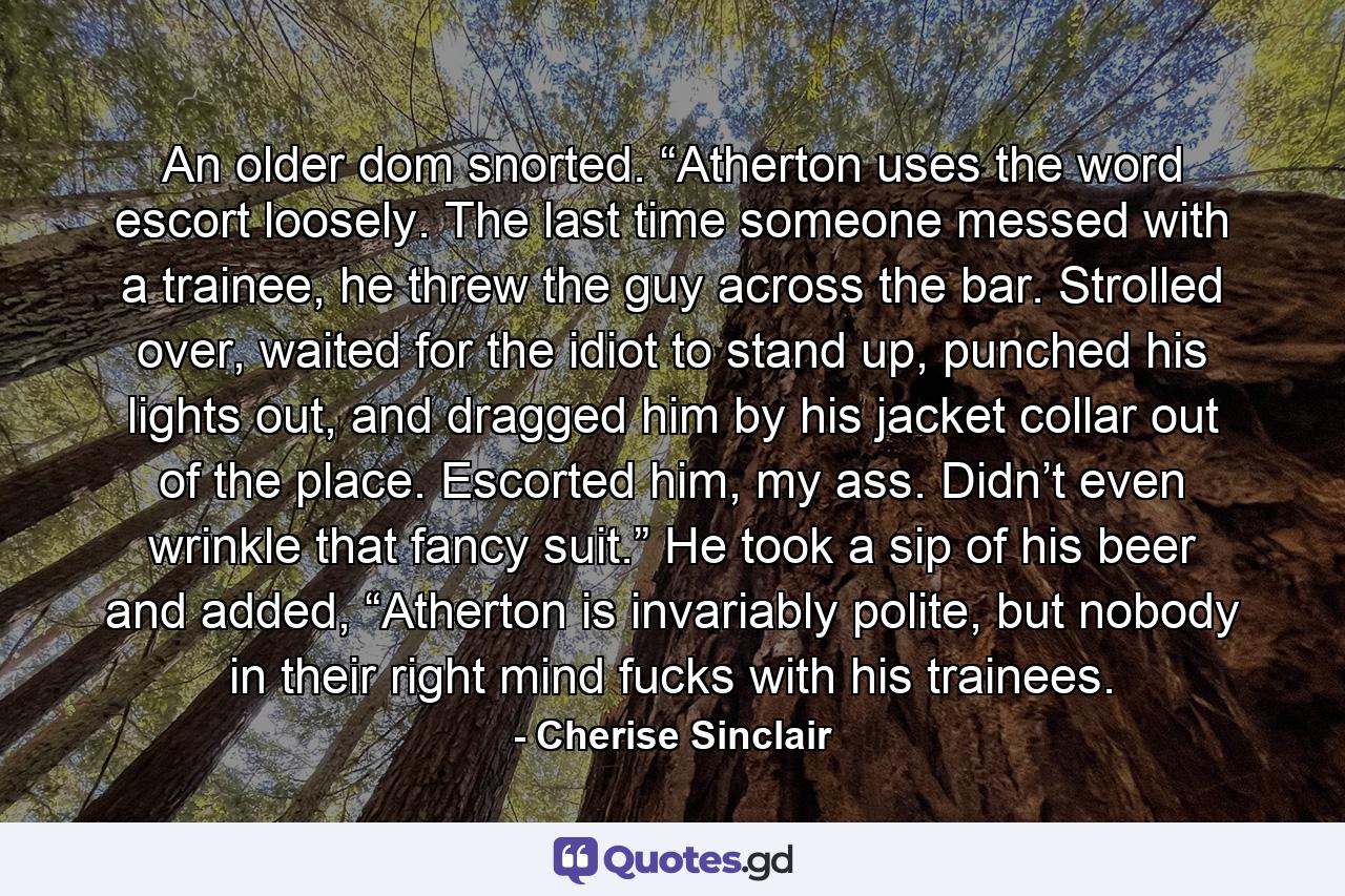 An older dom snorted. “Atherton uses the word escort loosely. The last time someone messed with a trainee, he threw the guy across the bar. Strolled over, waited for the idiot to stand up, punched his lights out, and dragged him by his jacket collar out of the place. Escorted him, my ass. Didn’t even wrinkle that fancy suit.” He took a sip of his beer and added, “Atherton is invariably polite, but nobody in their right mind fucks with his trainees. - Quote by Cherise Sinclair