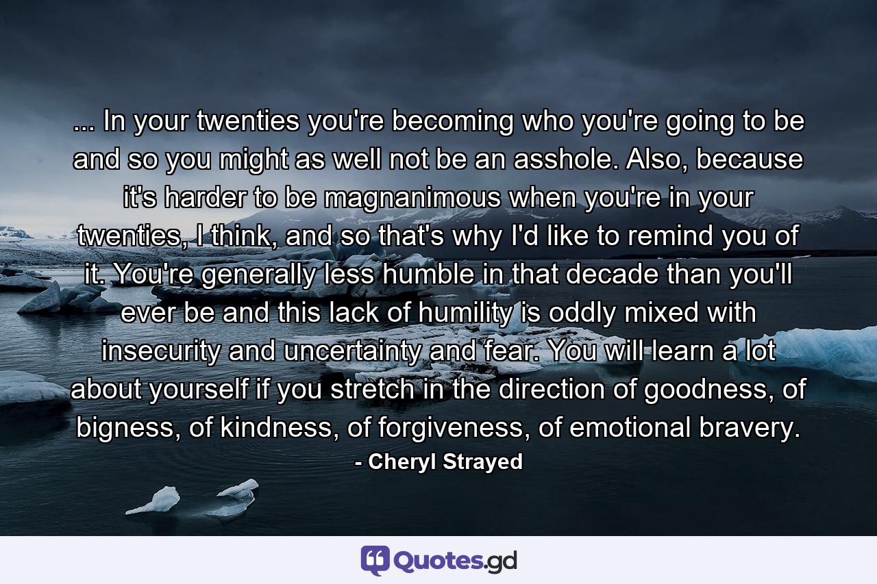 ... In your twenties you're becoming who you're going to be and so you might as well not be an asshole. Also, because it's harder to be magnanimous when you're in your twenties, I think, and so that's why I'd like to remind you of it. You're generally less humble in that decade than you'll ever be and this lack of humility is oddly mixed with insecurity and uncertainty and fear. You will learn a lot about yourself if you stretch in the direction of goodness, of bigness, of kindness, of forgiveness, of emotional bravery. - Quote by Cheryl Strayed