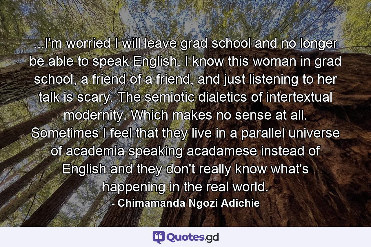 ...I'm worried I will leave grad school and no longer be able to speak English. I know this woman in grad school, a friend of a friend, and just listening to her talk is scary. The semiotic dialetics of intertextual modernity. Which makes no sense at all. Sometimes I feel that they live in a parallel universe of academia speaking acadamese instead of English and they don't really know what's happening in the real world. - Quote by Chimamanda Ngozi Adichie