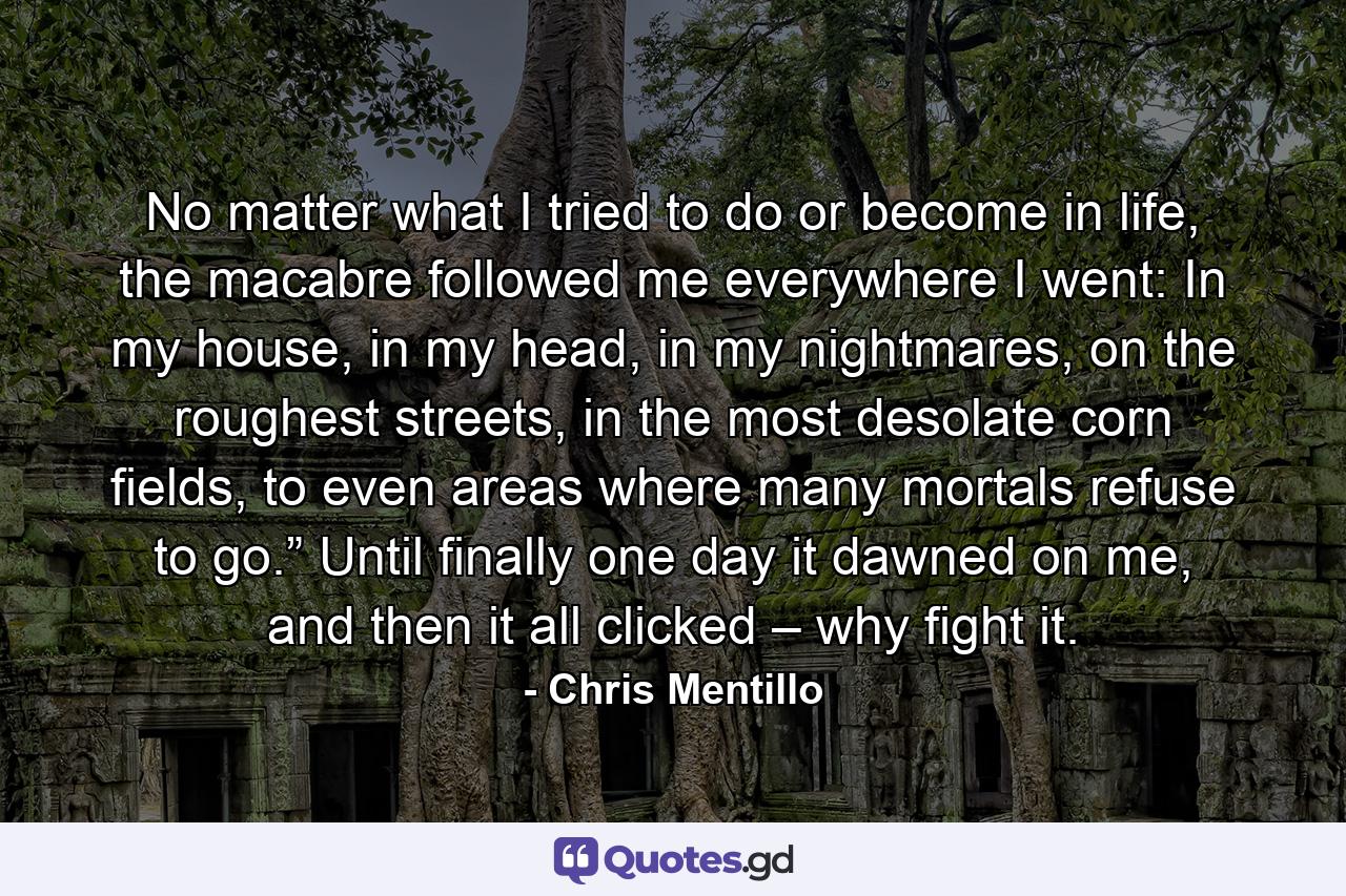 No matter what I tried to do or become in life, the macabre followed me everywhere I went: In my house, in my head, in my nightmares, on the roughest streets, in the most desolate corn fields, to even areas where many mortals refuse to go.” Until finally one day it dawned on me, and then it all clicked – why fight it. - Quote by Chris Mentillo