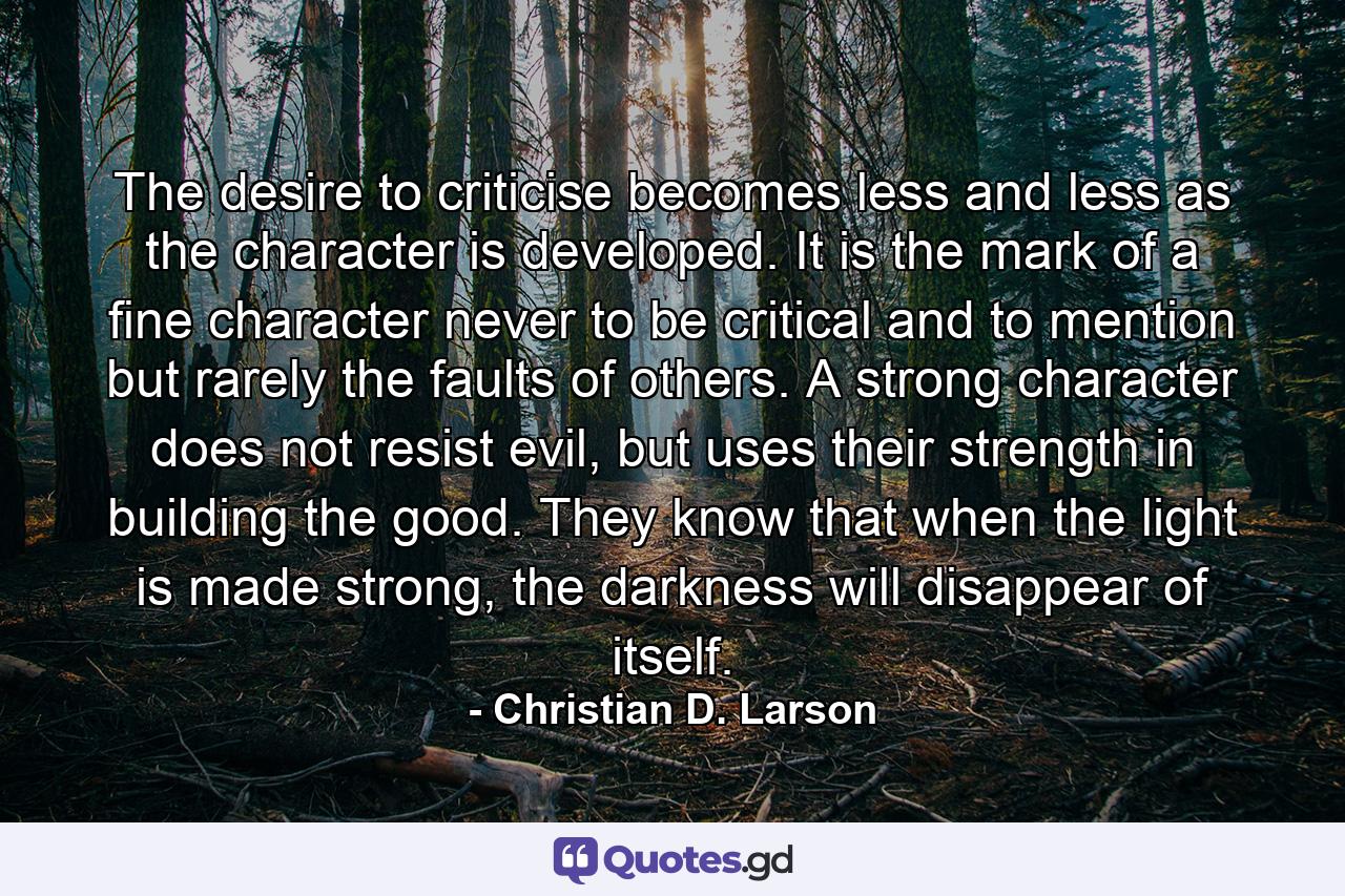 The desire to criticise becomes less and less as the character is developed. It is the mark of a ﬁne character never to be critical and to mention but rarely the faults of others. A strong character does not resist evil, but uses their strength in building the good. They know that when the light is made strong, the darkness will disappear of itself. - Quote by Christian D. Larson