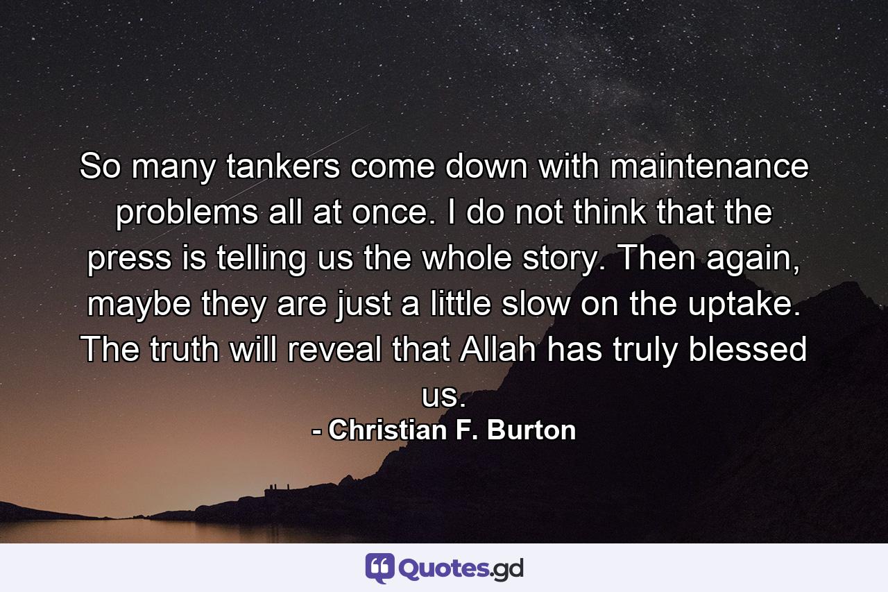 So many tankers come down with maintenance problems all at once. I do not think that the press is telling us the whole story. Then again, maybe they are just a little slow on the uptake. The truth will reveal that Allah has truly blessed us. - Quote by Christian F. Burton