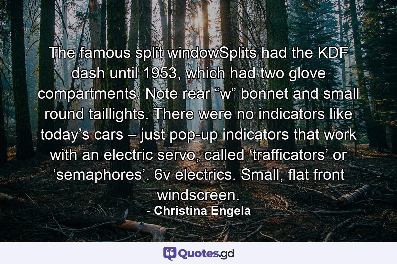 The famous split windowSplits had the KDF dash until 1953, which had two glove compartments. Note rear “w” bonnet and small round taillights. There were no indicators like today’s cars – just pop-up indicators that work with an electric servo, called ‘trafficators’ or ‘semaphores’. 6v electrics. Small, flat front windscreen. - Quote by Christina Engela