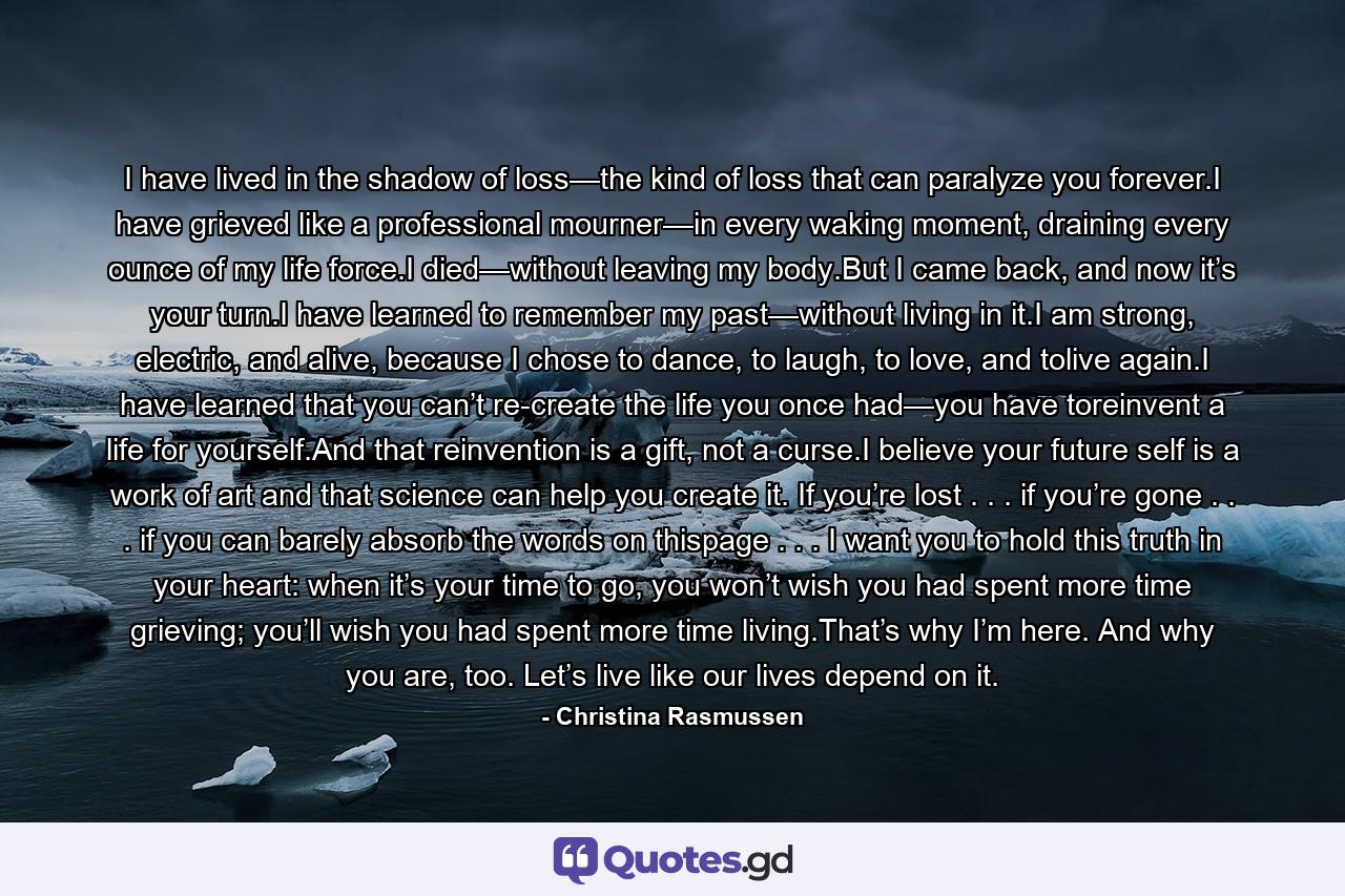 I have lived in the shadow of loss—the kind of loss that can paralyze you forever.I have grieved like a professional mourner—in every waking moment, draining every ounce of my life force.I died—without leaving my body.But I came back, and now it’s your turn.I have learned to remember my past—without living in it.I am strong, electric, and alive, because I chose to dance, to laugh, to love, and tolive again.I have learned that you can’t re-create the life you once had—you have toreinvent a life for yourself.And that reinvention is a gift, not a curse.I believe your future self is a work of art and that science can help you create it. If you’re lost . . . if you’re gone . . . if you can barely absorb the words on thispage . . . I want you to hold this truth in your heart: when it’s your time to go, you won’t wish you had spent more time grieving; you’ll wish you had spent more time living.That’s why I’m here. And why you are, too. Let’s live like our lives depend on it. - Quote by Christina Rasmussen