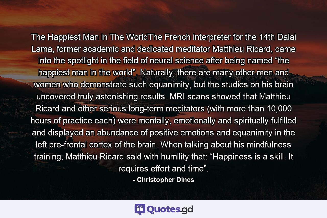 The Happiest Man in The WorldThe French interpreter for the 14th Dalai Lama, former academic and dedicated meditator Matthieu Ricard, came into the spotlight in the field of neural science after being named “the happiest man in the world”. Naturally, there are many other men and women who demonstrate such equanimity, but the studies on his brain uncovered truly astonishing results. MRI scans showed that Matthieu Ricard and other serious long-term meditators (with more than 10,000 hours of practice each) were mentally, emotionally and spiritually fulfilled and displayed an abundance of positive emotions and equanimity in the left pre-frontal cortex of the brain. When talking about his mindfulness training, Matthieu Ricard said with humility that: “Happiness is a skill. It requires effort and time”. - Quote by Christopher Dines