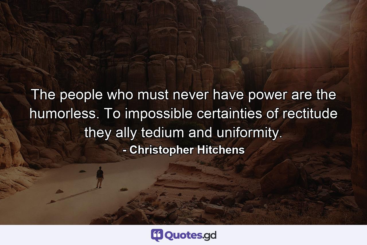 The people who must never have power are the humorless. To impossible certainties of rectitude they ally tedium and uniformity. - Quote by Christopher Hitchens