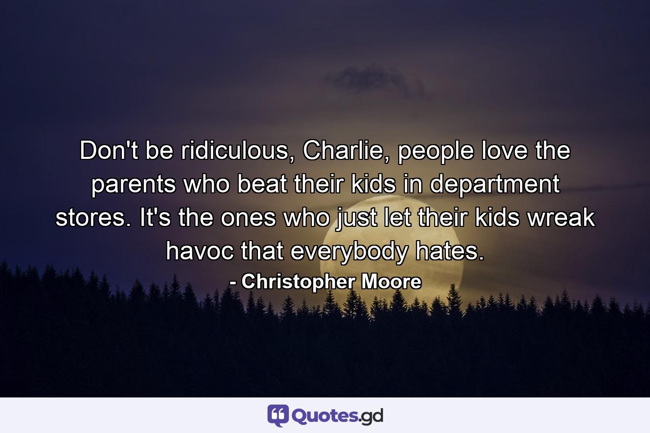 Don't be ridiculous, Charlie, people love the parents who beat their kids in department stores. It's the ones who just let their kids wreak havoc that everybody hates. - Quote by Christopher Moore