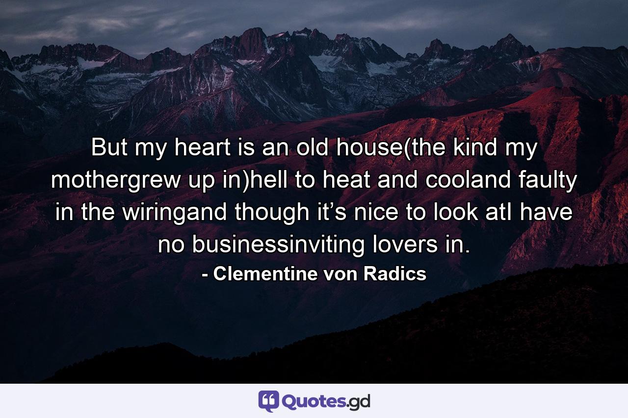 But my heart is an old house(the kind my mothergrew up in)hell to heat and cooland faulty in the wiringand though it’s nice to look atI have no businessinviting lovers in. - Quote by Clementine von Radics