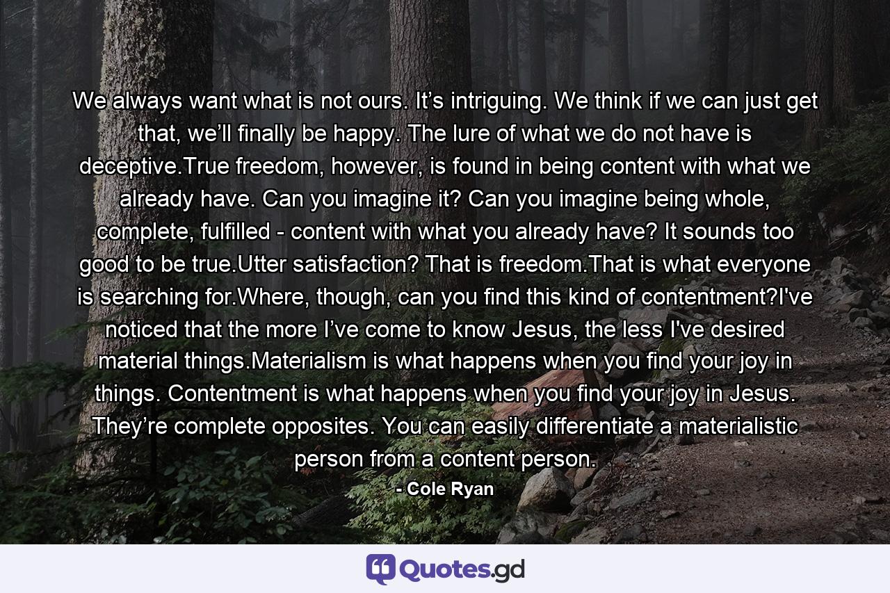 We always want what is not ours. It’s intriguing. We think if we can just get that, we’ll finally be happy. The lure of what we do not have is deceptive.True freedom, however, is found in being content with what we already have. Can you imagine it? Can you imagine being whole, complete, fulfilled - content with what you already have? It sounds too good to be true.Utter satisfaction? That is freedom.That is what everyone is searching for.Where, though, can you find this kind of contentment?I've noticed that the more I’ve come to know Jesus, the less I've desired material things.Materialism is what happens when you find your joy in things. Contentment is what happens when you find your joy in Jesus. They’re complete opposites. You can easily differentiate a materialistic person from a content person. - Quote by Cole Ryan